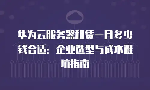华为云服务器租赁一月多少钱合适：企业选型与成本避坑指南