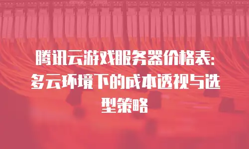 腾讯云游戏服务器价格表：多云环境下的成本透视与选型策略