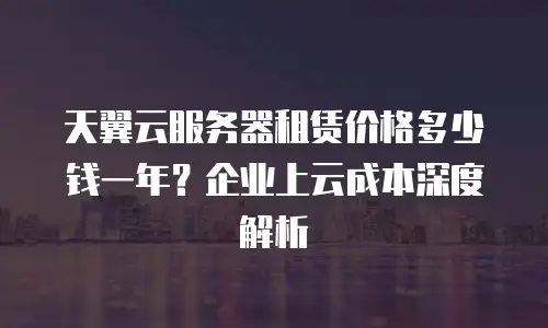 天翼云服务器租赁价格多少钱一年？企业上云成本深度解析