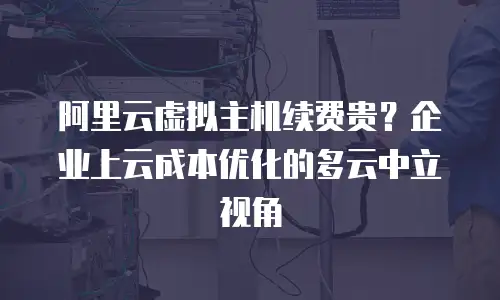 阿里云虚拟主机续费贵？企业上云成本优化的多云中立视角