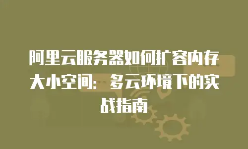 阿里云服务器如何扩容内存大小空间：多云环境下的实战指南