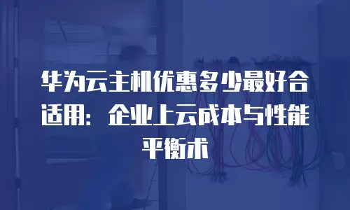 华为云主机优惠多少最好合适用：企业上云成本与性能平衡术