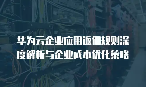 华为云企业应用返佣规则深度解析与企业成本优化策略
