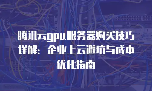 腾讯云gpu服务器购买技巧详解：企业上云避坑与成本优化指南