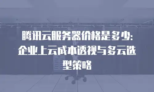 腾讯云服务器价格是多少：企业上云成本透视与多云选型策略