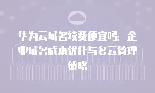 华为云域名续费便宜吗：企业域名成本优化与多云管理策略