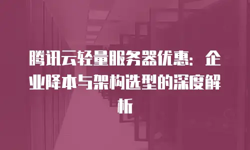 腾讯云轻量服务器优惠：企业降本与架构选型的深度解析