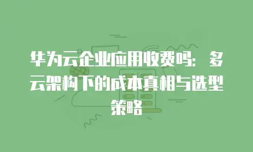 华为云企业应用收费吗：多云架构下的成本真相与选型策略