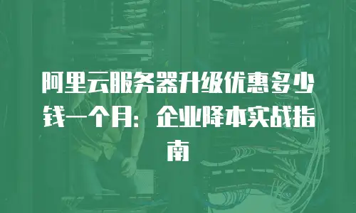 阿里云服务器升级优惠多少钱一个月：企业降本实战指南