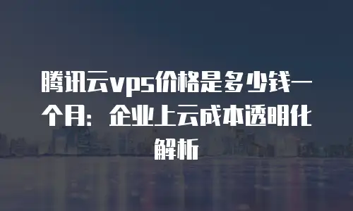 腾讯云vps价格是多少钱一个月：企业上云成本透明化解析