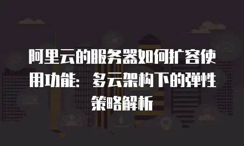 阿里云的服务器如何扩容使用功能：多云架构下的弹性策略解析