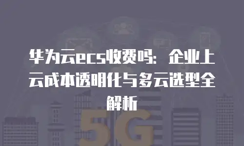 华为云ecs收费吗：企业上云成本透明化与多云选型全解析