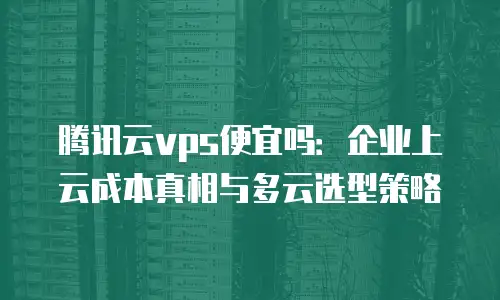 腾讯云vps便宜吗：企业上云成本真相与多云选型策略
