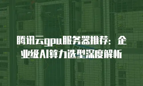 腾讯云gpu服务器推荐：企业级AI算力选型深度解析