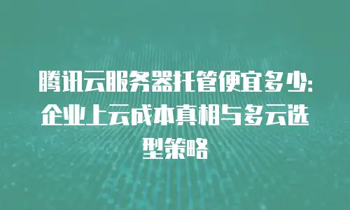 腾讯云服务器托管便宜多少：企业上云成本真相与多云选型策略