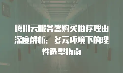 腾讯云服务器购买推荐理由深度解析：多云环境下的理性选型指南