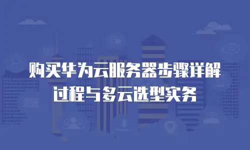 购买华为云服务器步骤详解过程与多云选型实务