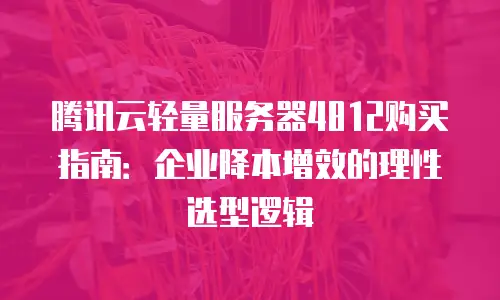 腾讯云轻量服务器4812购买指南：企业降本增效的理性选型逻辑
