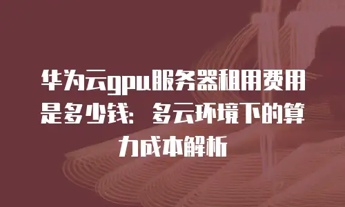 华为云gpu服务器租用费用是多少钱：多云环境下的算力成本解析
