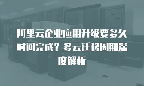 阿里云企业应用升级要多久时间完成？多云迁移周期深度解析