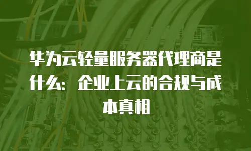 华为云轻量服务器代理商是什么：企业上云的合规与成本真相
