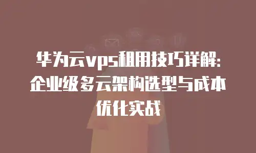 华为云vps租用技巧详解：企业级多云架构选型与成本优化实战