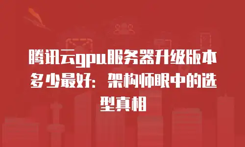 腾讯云gpu服务器升级版本多少最好：架构师眼中的选型真相