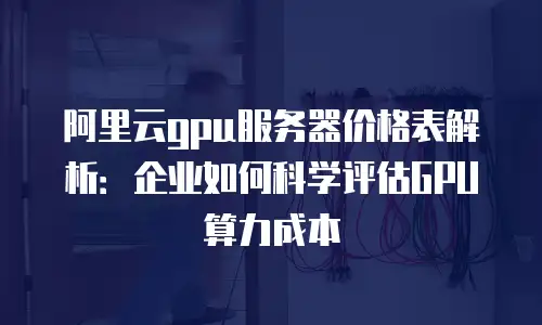 阿里云gpu服务器价格表解析：企业如何科学评估GPU算力成本