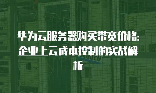 华为云服务器购买带宽价格：企业上云成本控制的实战解析