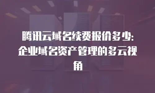 腾讯云域名续费报价多少：企业域名资产管理的多云视角