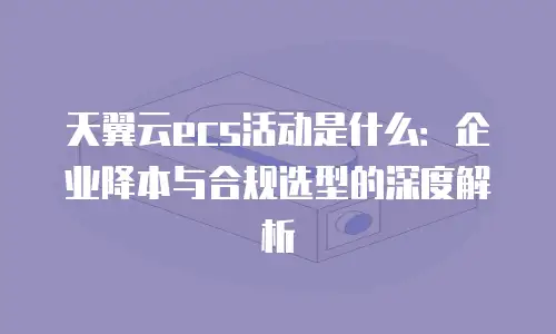 天翼云ecs活动是什么：企业降本与合规选型的深度解析