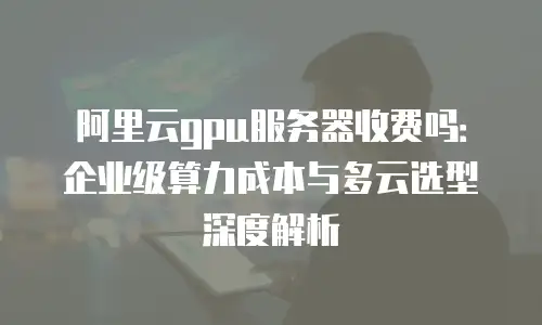 阿里云gpu服务器收费吗：企业级算力成本与多云选型深度解析