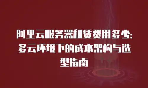 阿里云服务器租赁费用多少：多云环境下的成本架构与选型指南