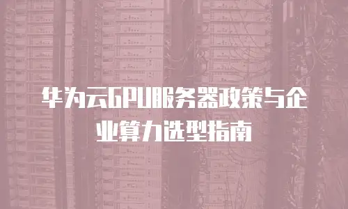 华为云GPU服务器政策与企业算力选型指南