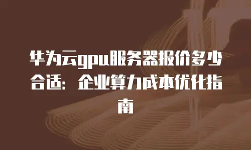 华为云gpu服务器报价多少合适：企业算力成本优化指南