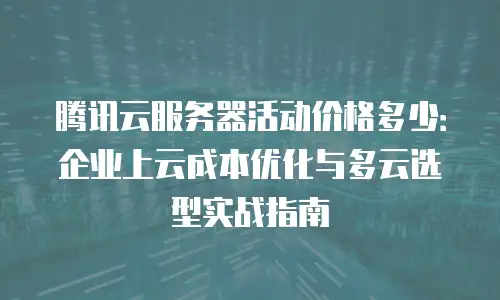 腾讯云服务器活动价格多少：企业上云成本优化与多云选型实战指南
