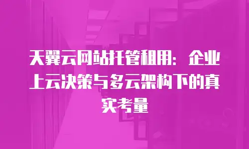 天翼云网站托管租用：企业上云决策与多云架构下的真实考量