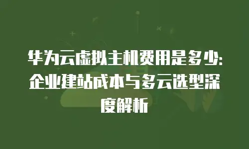 华为云虚拟主机费用是多少：企业建站成本与多云选型深度解析