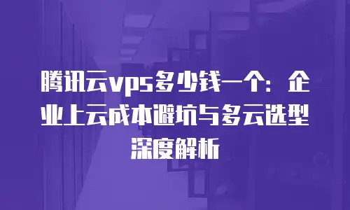 腾讯云vps多少钱一个：企业上云成本避坑与多云选型深度解析