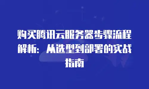 购买腾讯云服务器步骤流程解析：从选型到部署的实战指南