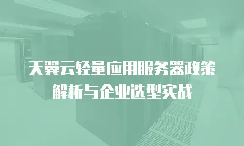 天翼云轻量应用服务器政策解析与企业选型实战