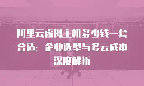 阿里云虚拟主机多少钱一套合适：企业选型与多云成本深度解析