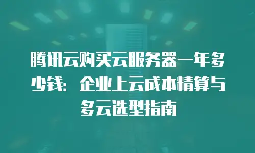 腾讯云购买云服务器一年多少钱：企业上云成本精算与多云选型指南