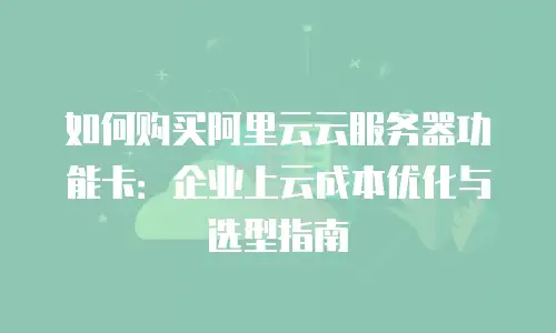 如何购买阿里云云服务器功能卡：企业上云成本优化与选型指南