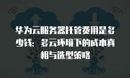华为云服务器托管费用是多少钱：多云环境下的成本真相与选型策略
