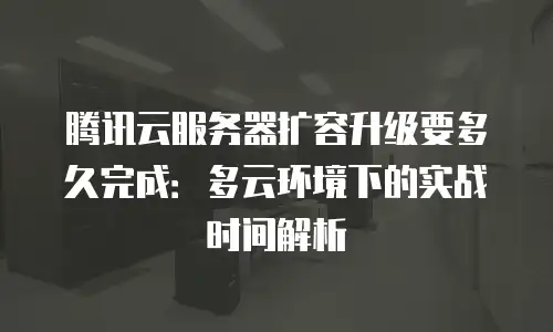 腾讯云服务器扩容升级要多久完成：多云环境下的实战时间解析