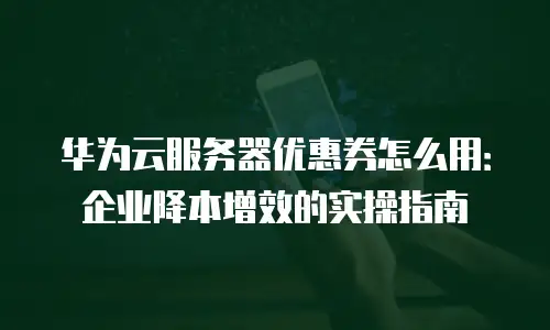 华为云服务器优惠券怎么用：企业降本增效的实操指南