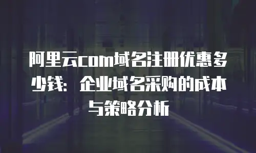 阿里云com域名注册优惠多少钱：企业域名采购的成本与策略分析