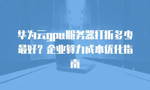 华为云gpu服务器打折多少最好？企业算力成本优化指南