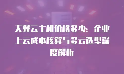 天翼云主机价格多少：企业上云成本核算与多云选型深度解析